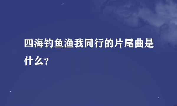 四海钓鱼渔我同行的片尾曲是什么？