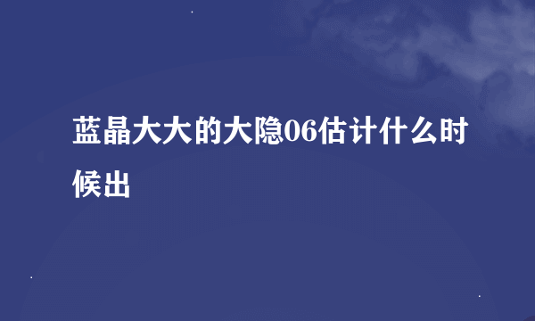 蓝晶大大的大隐06估计什么时候出