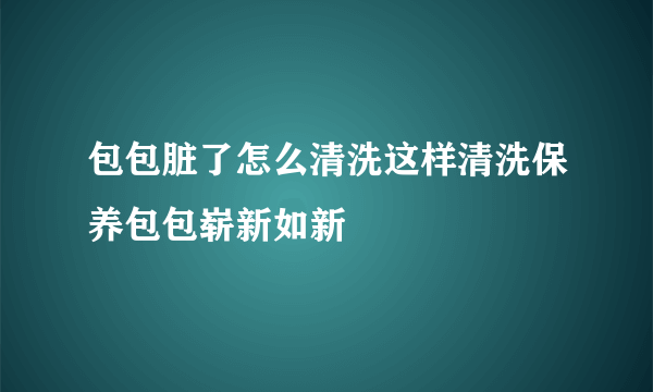 包包脏了怎么清洗这样清洗保养包包崭新如新