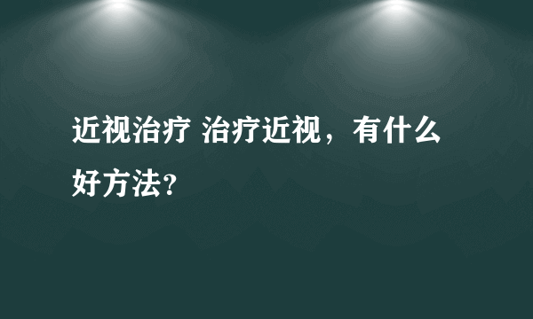 近视治疗 治疗近视，有什么好方法？