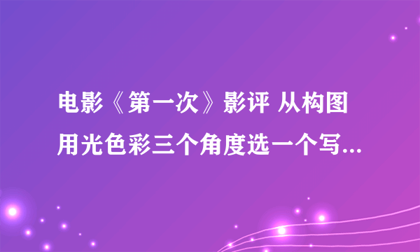 电影《第一次》影评 从构图用光色彩三个角度选一个写 亲们 不少于100字就行 急要