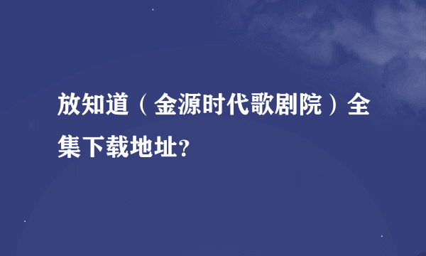 放知道（金源时代歌剧院）全集下载地址？