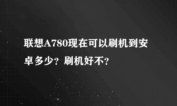 联想A780现在可以刷机到安卓多少？刷机好不？