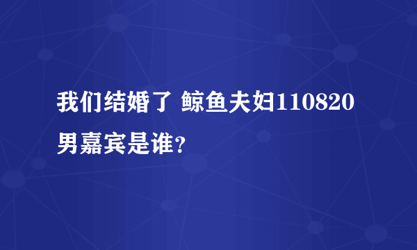 我们结婚了 鲸鱼夫妇110820男嘉宾是谁？