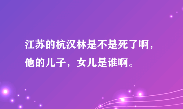 江苏的杭汉林是不是死了啊，他的儿子，女儿是谁啊。