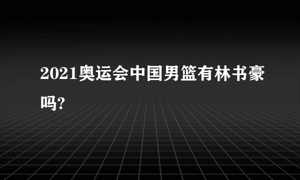 2021奥运会中国男篮有林书豪吗?