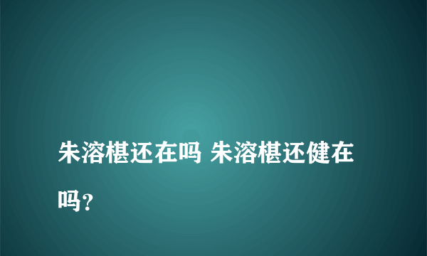 
朱溶椹还在吗 朱溶椹还健在吗？

