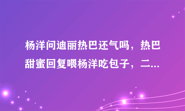 杨洋问迪丽热巴还气吗，热巴甜蜜回复喂杨洋吃包子，二人看上去有多甜蜜？