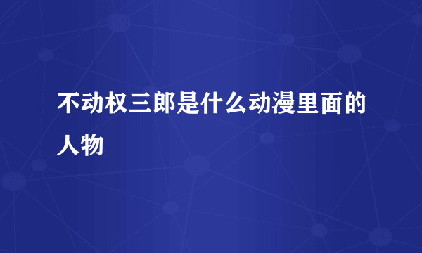 不动权三郎是什么动漫里面的人物