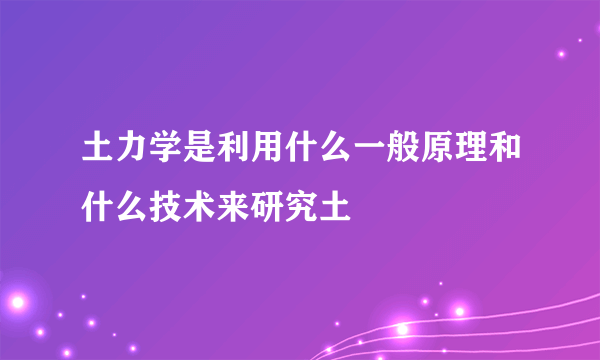 土力学是利用什么一般原理和什么技术来研究土