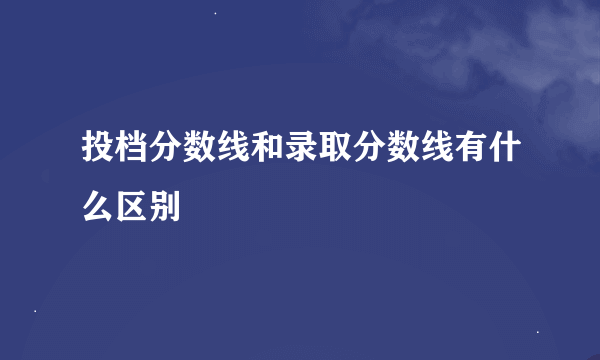 投档分数线和录取分数线有什么区别