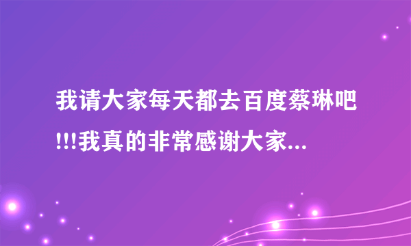 我请大家每天都去百度蔡琳吧!!!我真的非常感谢大家了!--涩男