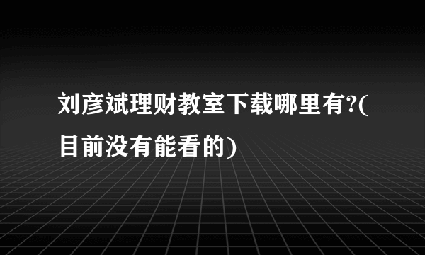 刘彦斌理财教室下载哪里有?(目前没有能看的)