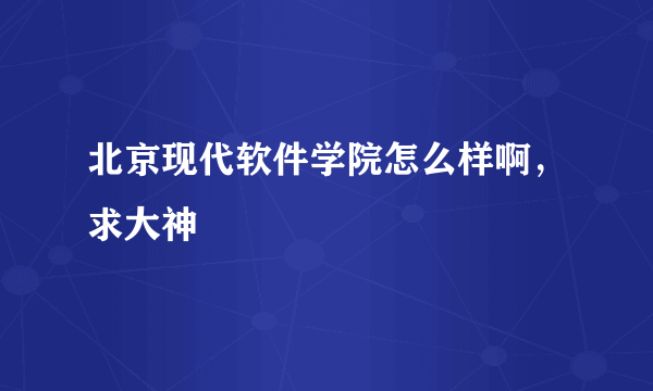 北京现代软件学院怎么样啊，求大神