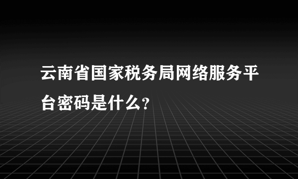 云南省国家税务局网络服务平台密码是什么？