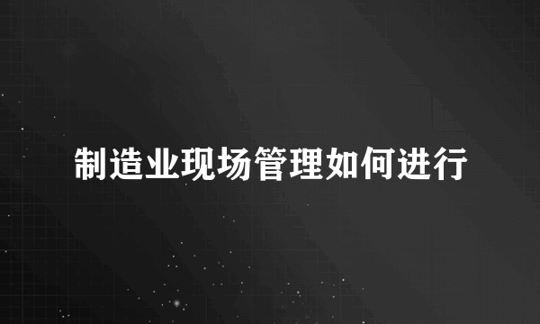 制造业现场管理如何进行