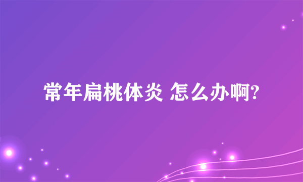 常年扁桃体炎 怎么办啊?