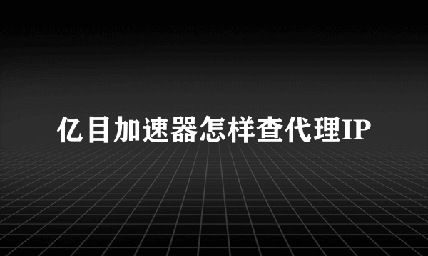 亿目加速器怎样查代理IP