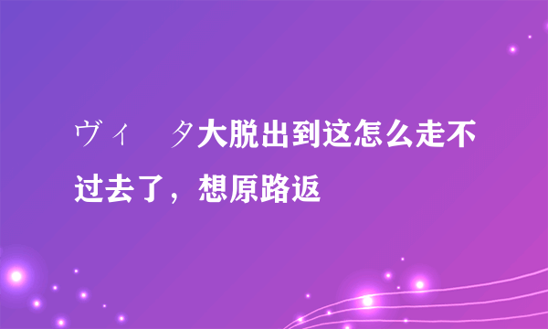 ヴィータ大脱出到这怎么走不过去了，想原路返