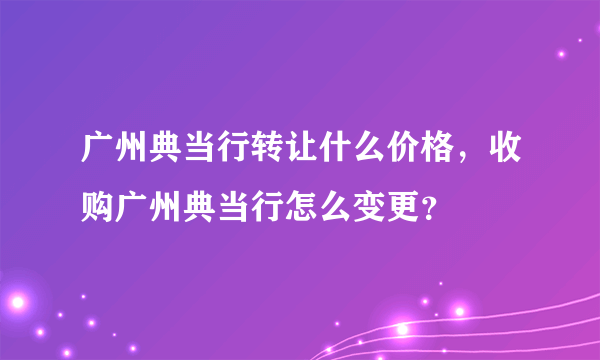 广州典当行转让什么价格，收购广州典当行怎么变更？