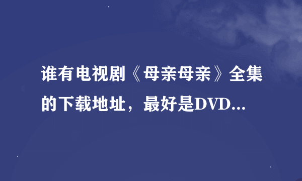 谁有电视剧《母亲母亲》全集的下载地址，最好是DVD-RMVB的，请发邮箱393984573@QQ.COM,十分感谢~