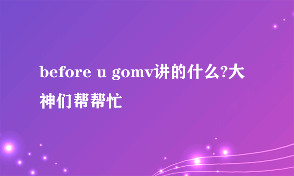 before u gomv讲的什么?大神们帮帮忙