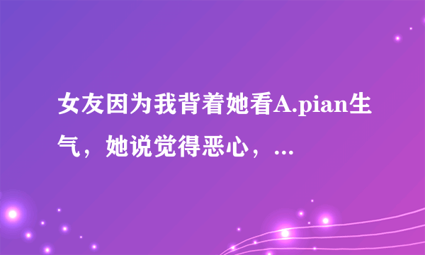 女友因为我背着她看A.pian生气，她说觉得恶心，为什么？