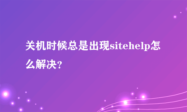 关机时候总是出现sitehelp怎么解决？