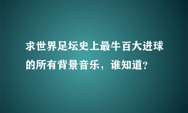 求世界足坛史上最牛百大进球的所有背景音乐，谁知道？