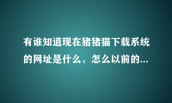 有谁知道现在猪猪猫下载系统的网址是什么，怎么以前的进不去了！