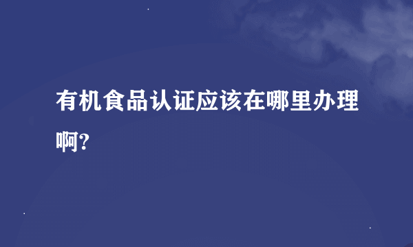 有机食品认证应该在哪里办理啊?