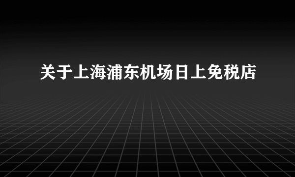 关于上海浦东机场日上免税店