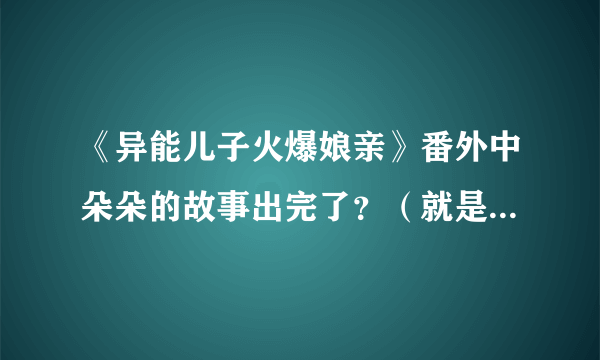 《异能儿子火爆娘亲》番外中朵朵的故事出完了？（就是她在闪闪结婚时逃掉以后的故事，写完了没）