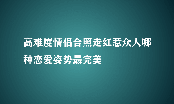 高难度情侣合照走红惹众人哪种恋爱姿势最完美