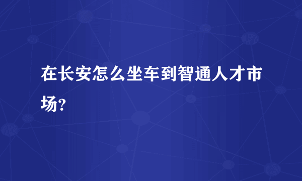 在长安怎么坐车到智通人才市场？