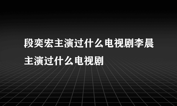 段奕宏主演过什么电视剧李晨主演过什么电视剧