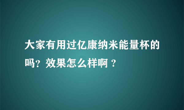 大家有用过亿康纳米能量杯的吗？效果怎么样啊 ?