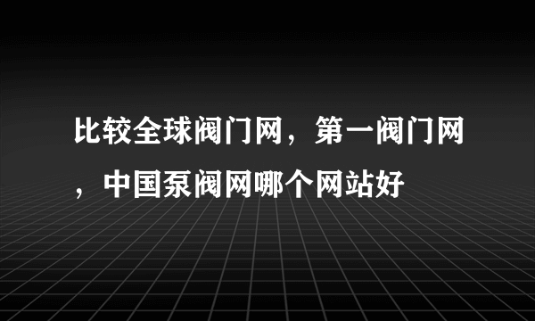 比较全球阀门网，第一阀门网，中国泵阀网哪个网站好