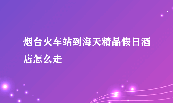 烟台火车站到海天精品假日酒店怎么走