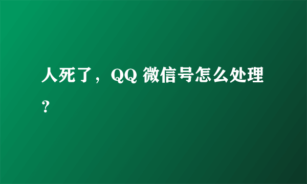 人死了，QQ 微信号怎么处理？