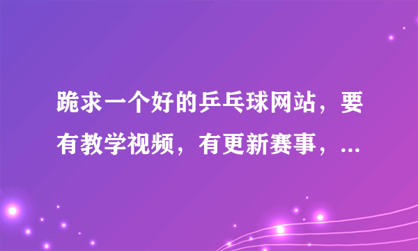 跪求一个好的乒乓球网站，要有教学视频，有更新赛事，要一目了然，有很清晰的分类，谢谢