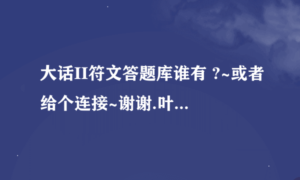 大话II符文答题库谁有 ?~或者给个连接~谢谢.叶子猪我寻过了.木(没)有~