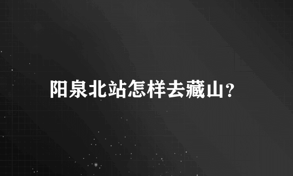 阳泉北站怎样去藏山？