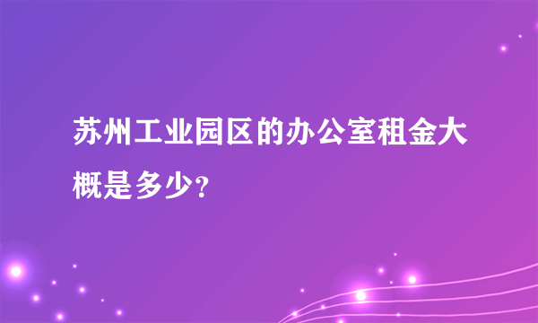 苏州工业园区的办公室租金大概是多少？