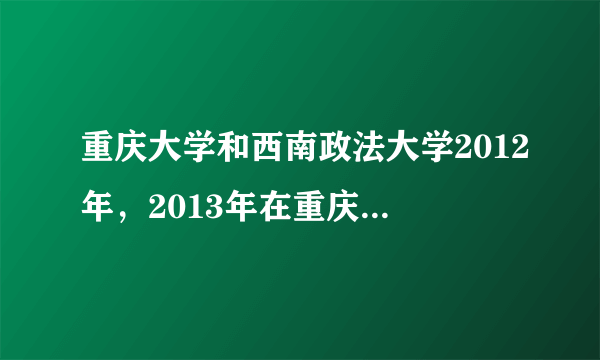 重庆大学和西南政法大学2012年，2013年在重庆的录取分数线，谢谢，有急用。