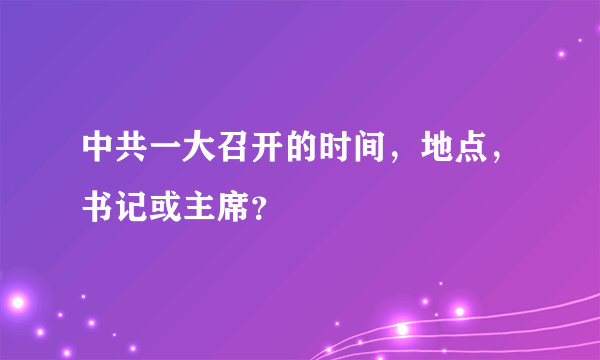 中共一大召开的时间，地点，书记或主席？