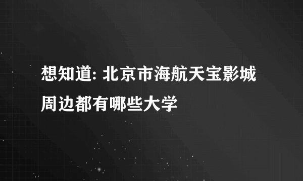 想知道: 北京市海航天宝影城周边都有哪些大学