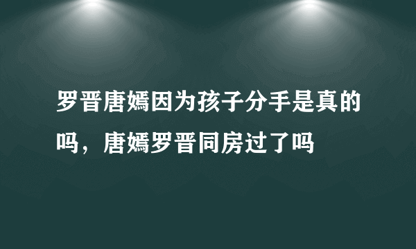 罗晋唐嫣因为孩子分手是真的吗，唐嫣罗晋同房过了吗