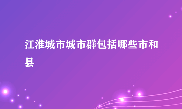 江淮城市城市群包括哪些市和县