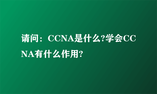 请问：CCNA是什么?学会CCNA有什么作用?